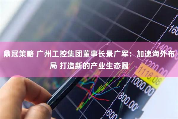 鼎冠策略 广州工控集团董事长景广军：加速海外布局 打造新的产业生态圈