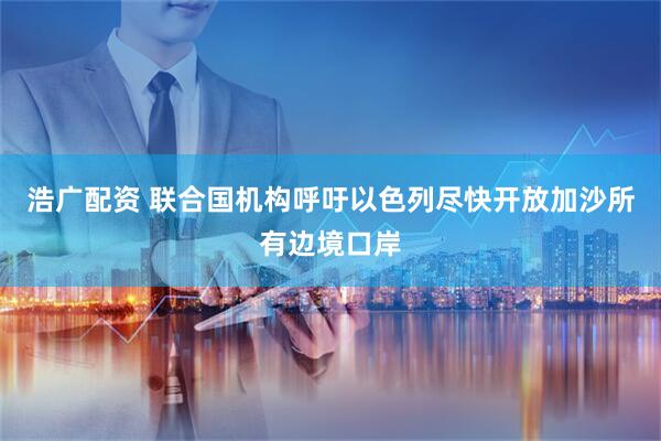 浩广配资 联合国机构呼吁以色列尽快开放加沙所有边境口岸