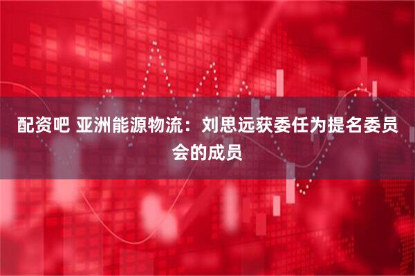 配资吧 亚洲能源物流：刘思远获委任为提名委员会的成员
