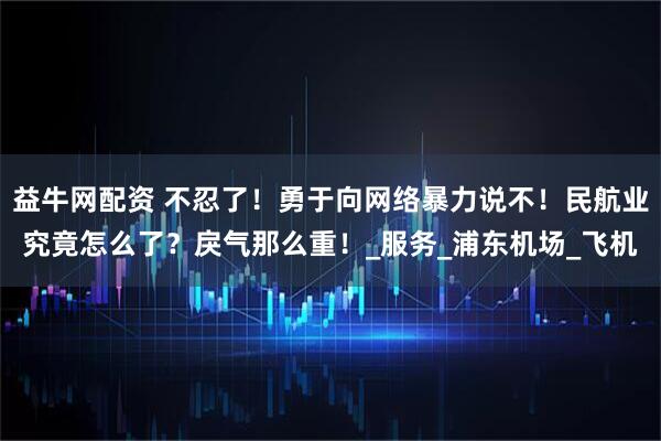 益牛网配资 不忍了！勇于向网络暴力说不！民航业究竟怎么了？戾气那么重！_服务_浦东机场_飞机