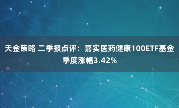 天金策略 二季报点评:嘉实医药健康100ETF基金季度涨幅3.42%
