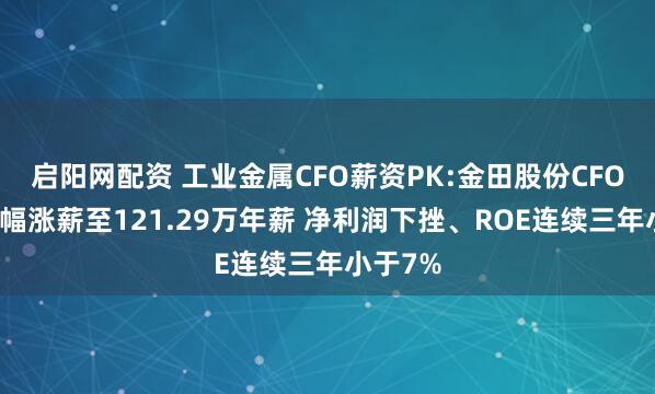 启阳网配资 工业金属CFO薪资PK:金田股份CFO王瑞大幅涨薪至121.29万年薪 净利润下挫、ROE连续三年小于7%