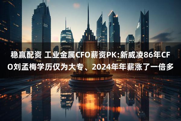 稳赢配资 工业金属CFO薪资PK:新威凌86年CFO刘孟梅学历仅为大专、2024年年薪涨了一倍多