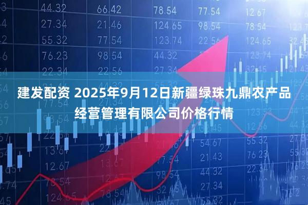 建发配资 2025年9月12日新疆绿珠九鼎农产品经营管理有限公司价格行情