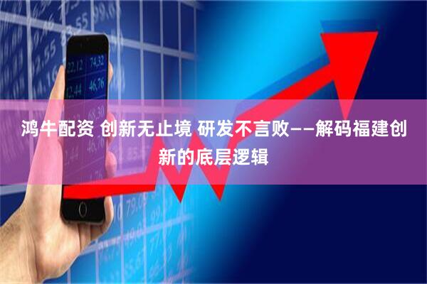 鸿牛配资 创新无止境 研发不言败——解码福建创新的底层逻辑